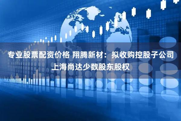 专业股票配资价格 翔腾新材：拟收购控股子公司上海尚达少数股东股权