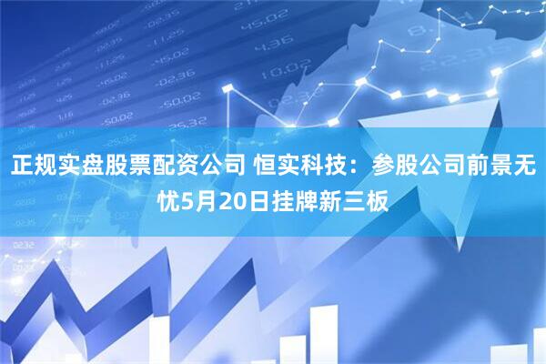 正规实盘股票配资公司 恒实科技：参股公司前景无忧5月20日挂牌新三板