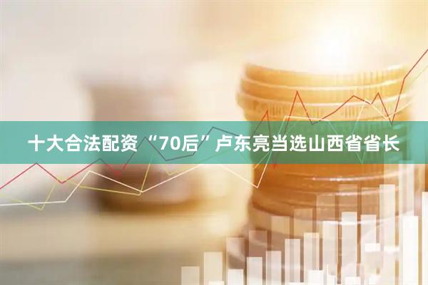 十大合法配资 “70后”卢东亮当选山西省省长