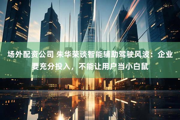 场外配资公司 朱华荣谈智能辅助驾驶风波：企业要充分投入，不能让用户当小白鼠