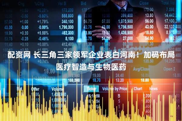 配资网 长三角三家领军企业表白河南！加码布局医疗智造与生物医药