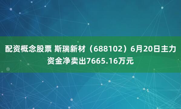 配资概念股票 斯瑞新材（688102）6月20日主力资金净卖出7665.16万元