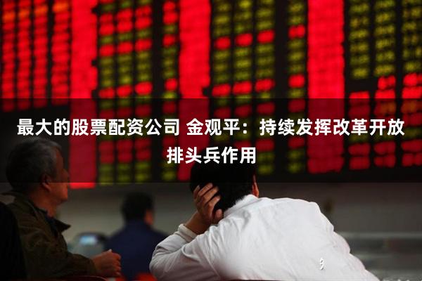 最大的股票配资公司 金观平：持续发挥改革开放排头兵作用