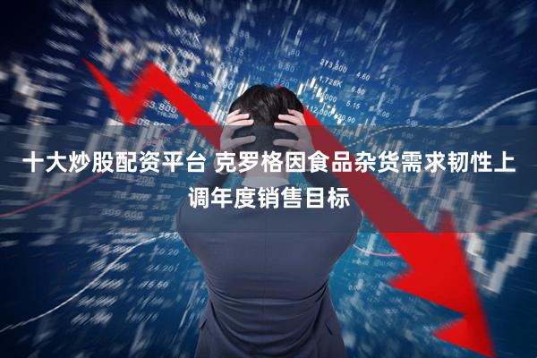 十大炒股配资平台 克罗格因食品杂货需求韧性上调年度销售目标