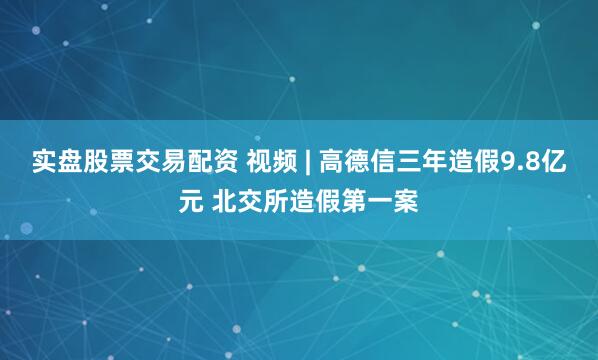 实盘股票交易配资 视频 | 高德信三年造假9.8亿元 北交所造假第一案