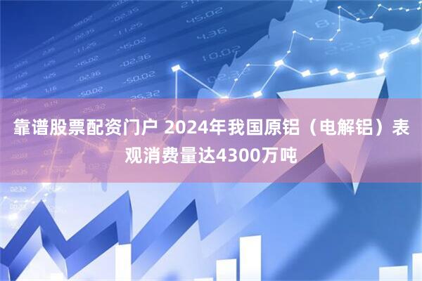 靠谱股票配资门户 2024年我国原铝（电解铝）表观消费量达4300万吨