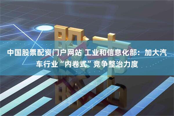 中国股票配资门户网站 工业和信息化部：加大汽车行业“内卷式”竞争整治力度
