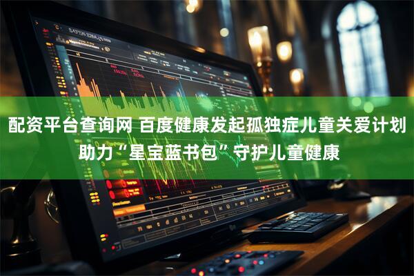 配资平台查询网 百度健康发起孤独症儿童关爱计划 助力“星宝蓝书包”守护儿童健康