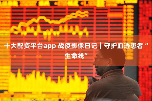 十大配资平台app 战疫影像日记｜守护血透患者“生命线”