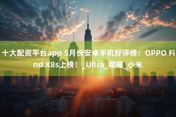 十大配资平台app 5月份安卓手机好评榜：OPPO Find X8s上榜！_Ultra_荣耀_小米