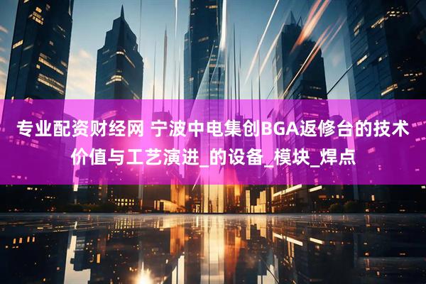 专业配资财经网 宁波中电集创BGA返修台的技术价值与工艺演进_的设备_模块_焊点
