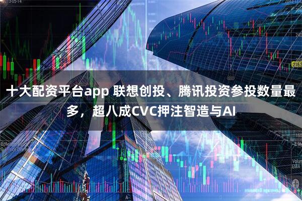 十大配资平台app 联想创投、腾讯投资参投数量最多，超八成CVC押注智造与AI