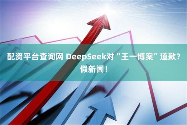 配资平台查询网 DeepSeek对“王一博案”道歉？假新闻！