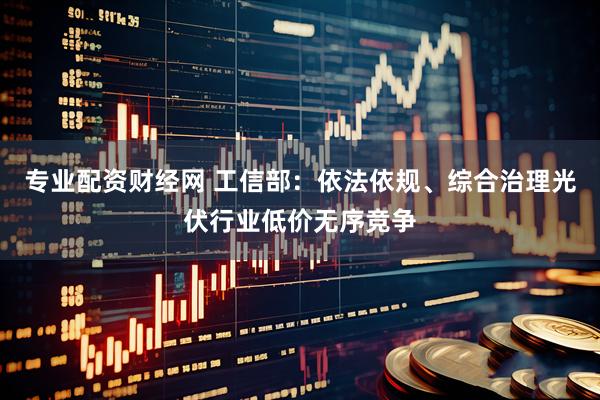 专业配资财经网 工信部：依法依规、综合治理光伏行业低价无序竞争