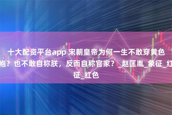 十大配资平台app 宋朝皇帝为何一生不敢穿黄色龙袍？也不敢自称朕，反而自称官家？_赵匡胤_象征_红色