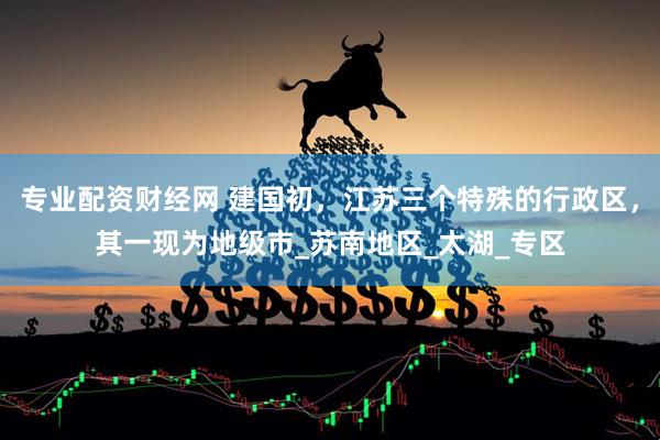 专业配资财经网 建国初，江苏三个特殊的行政区，其一现为地级市_苏南地区_太湖_专区