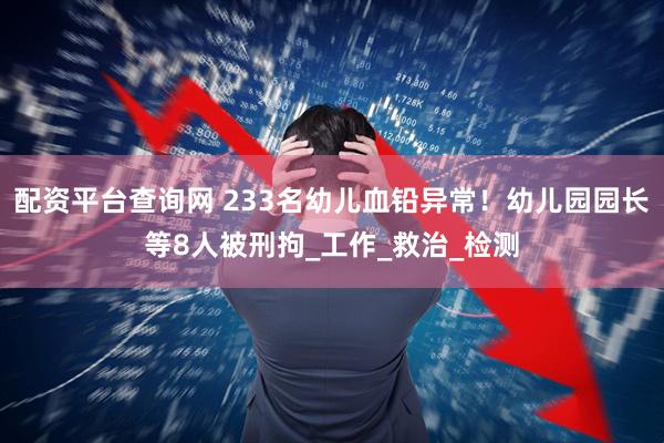 配资平台查询网 233名幼儿血铅异常！幼儿园园长等8人被刑拘_工作_救治_检测