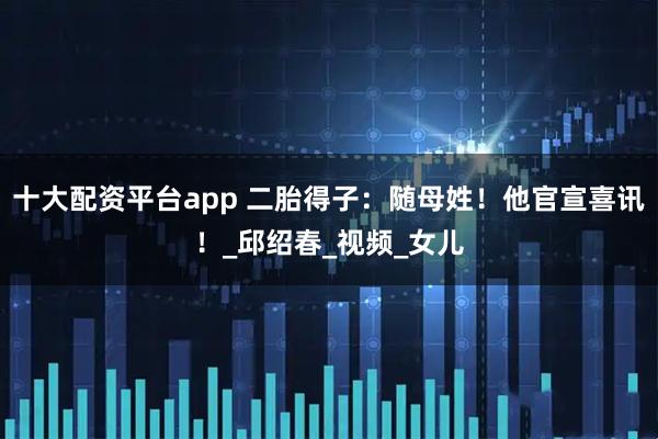 十大配资平台app 二胎得子：随母姓！他官宣喜讯！_邱绍春_视频_女儿
