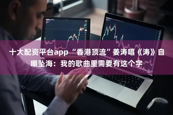 十大配资平台app “香港顶流”姜涛唱《涛》自嘲坠海：我的歌曲里需要有这个字
