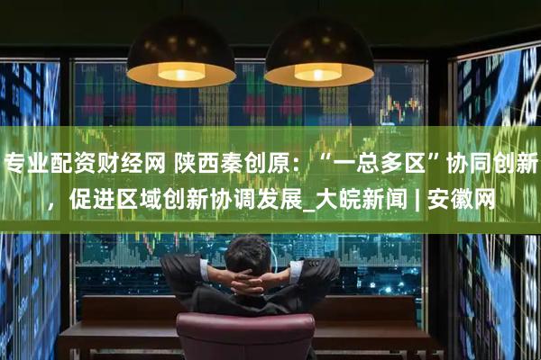 专业配资财经网 陕西秦创原：“一总多区”协同创新，促进区域创新协调发展_大皖新闻 | 安徽网