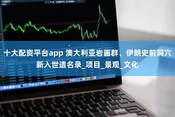 十大配资平台app 澳大利亚岩画群、伊朗史前洞穴新入世遗名录_项目_景观_文化