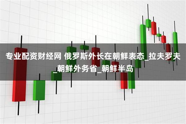 专业配资财经网 俄罗斯外长在朝鲜表态_拉夫罗夫_朝鲜外务省_朝鲜半岛