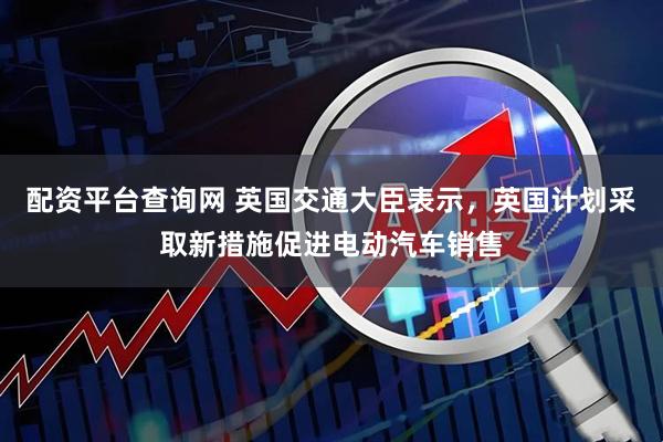 配资平台查询网 英国交通大臣表示，英国计划采取新措施促进电动汽车销售