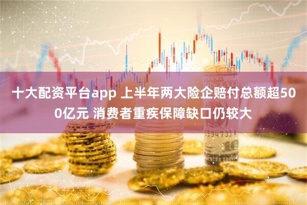 十大配资平台app 上半年两大险企赔付总额超500亿元 消费者重疾保障缺口仍较大