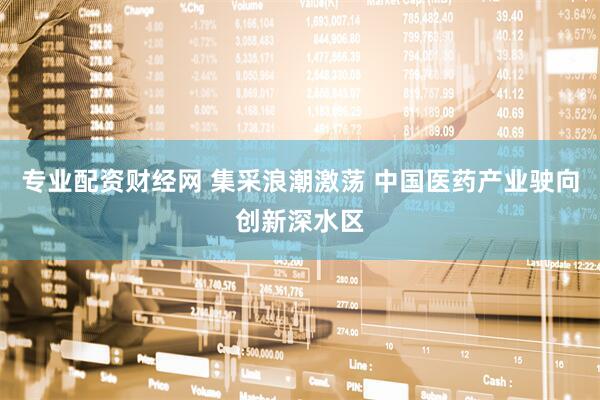 专业配资财经网 集采浪潮激荡 中国医药产业驶向创新深水区