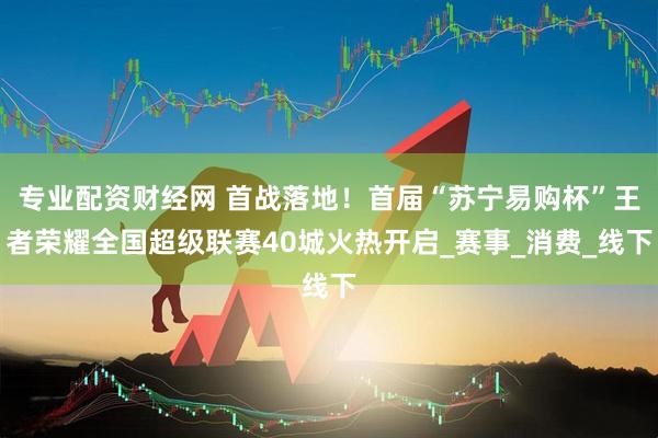 专业配资财经网 首战落地！首届“苏宁易购杯”王者荣耀全国超级联赛40城火热开启_赛事_消费_线下