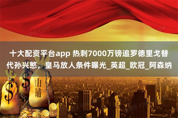 十大配资平台app 热刺7000万镑追罗德里戈替代孙兴慜，皇马放人条件曝光_英超_欧冠_阿森纳