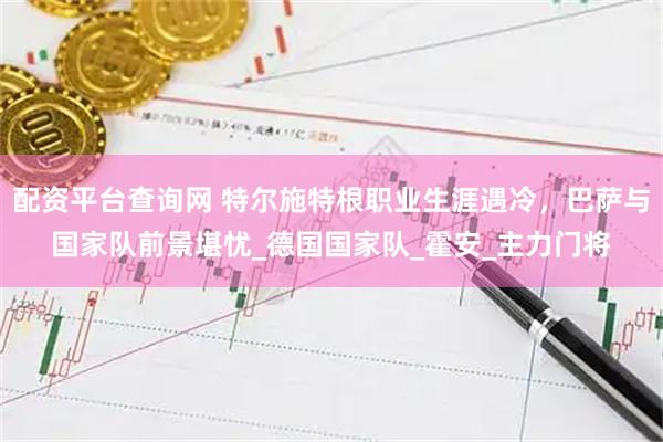 配资平台查询网 特尔施特根职业生涯遇冷，巴萨与国家队前景堪忧_德国国家队_霍安_主力门将