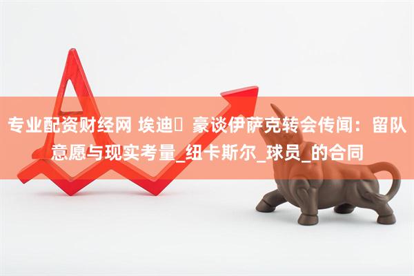 专业配资财经网 埃迪・豪谈伊萨克转会传闻：留队意愿与现实考量_纽卡斯尔_球员_的合同