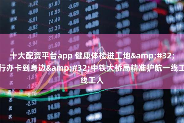 十大配资平台app 健康体检进工地&#32;银行办卡到身边&#32;中铁大桥局精准护航一线工人