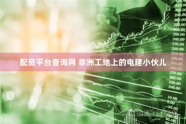 配资平台查询网 非洲工地上的电建小伙儿