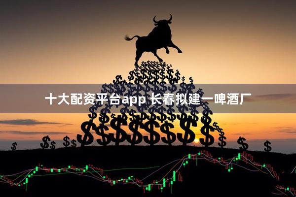 十大配资平台app 长春拟建一啤酒厂