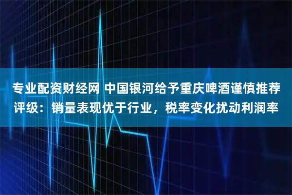 专业配资财经网 中国银河给予重庆啤酒谨慎推荐评级：销量表现优于行业，税率变化扰动利润率