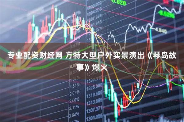 专业配资财经网 方特大型户外实景演出《琴岛故事》爆火