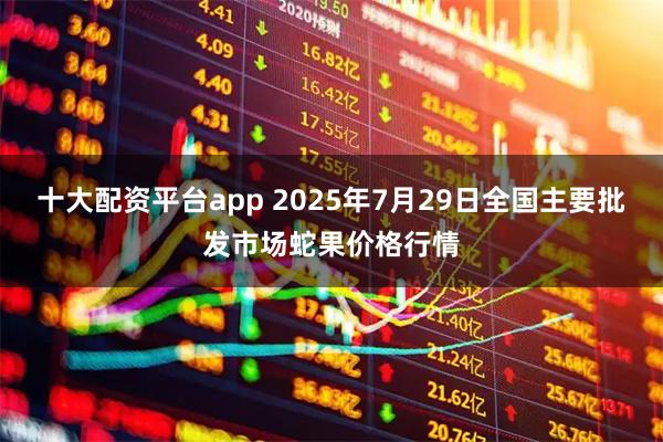 十大配资平台app 2025年7月29日全国主要批发市场蛇果价格行情