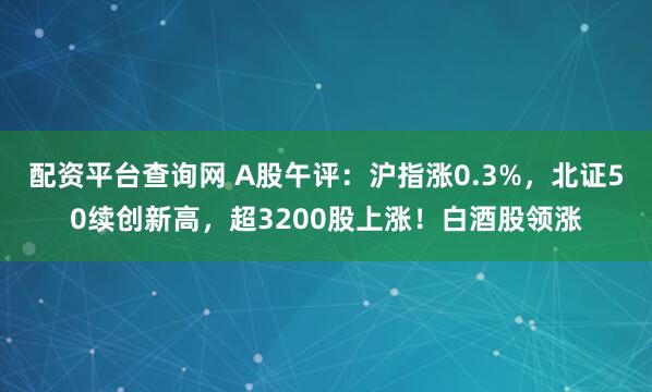 配资平台查询网 A股午评：沪指涨0.3%，北证50续创新高，超3200股上涨！白酒股领涨
