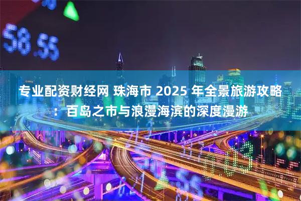 专业配资财经网 珠海市 2025 年全景旅游攻略：百岛之市与浪漫海滨的深度漫游