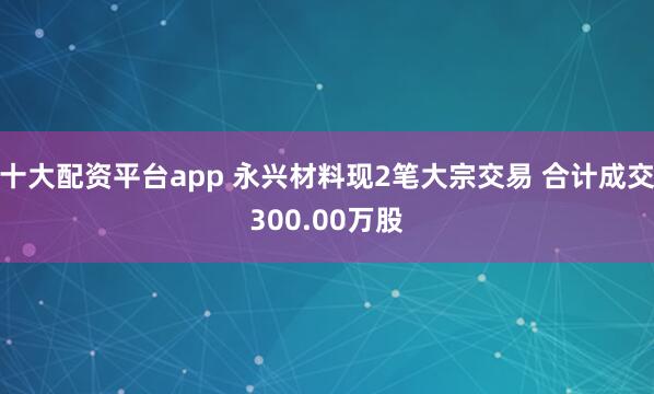 十大配资平台app 永兴材料现2笔大宗交易 合计成交300.00万股