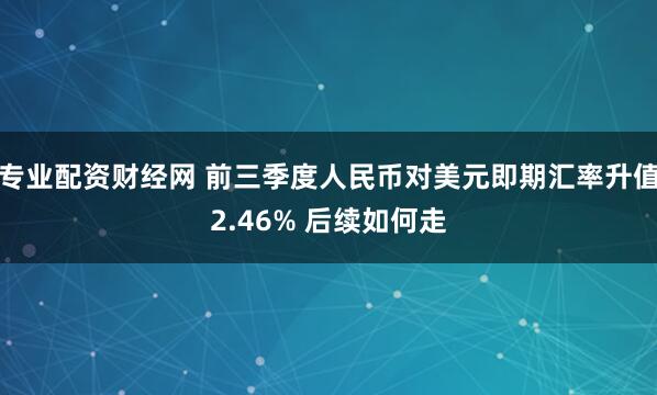 专业配资财经网 前三季度人民币对美元即期汇率升值2.46% 后续如何走